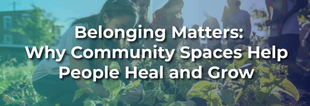 Group of people gardening together in a community space, with text overlay reading “Belonging Matters: Why Community Spaces Help People Heal and Grow.”